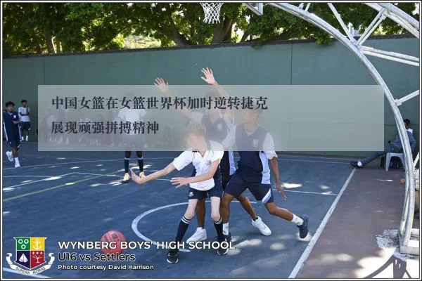 中国女篮在女篮世界杯加时逆转捷克展现顽强拼搏精神